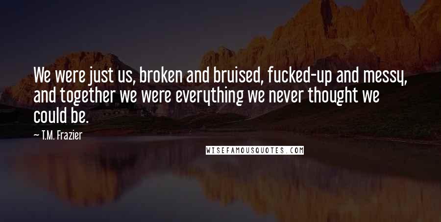 T.M. Frazier Quotes: We were just us, broken and bruised, fucked-up and messy, and together we were everything we never thought we could be.