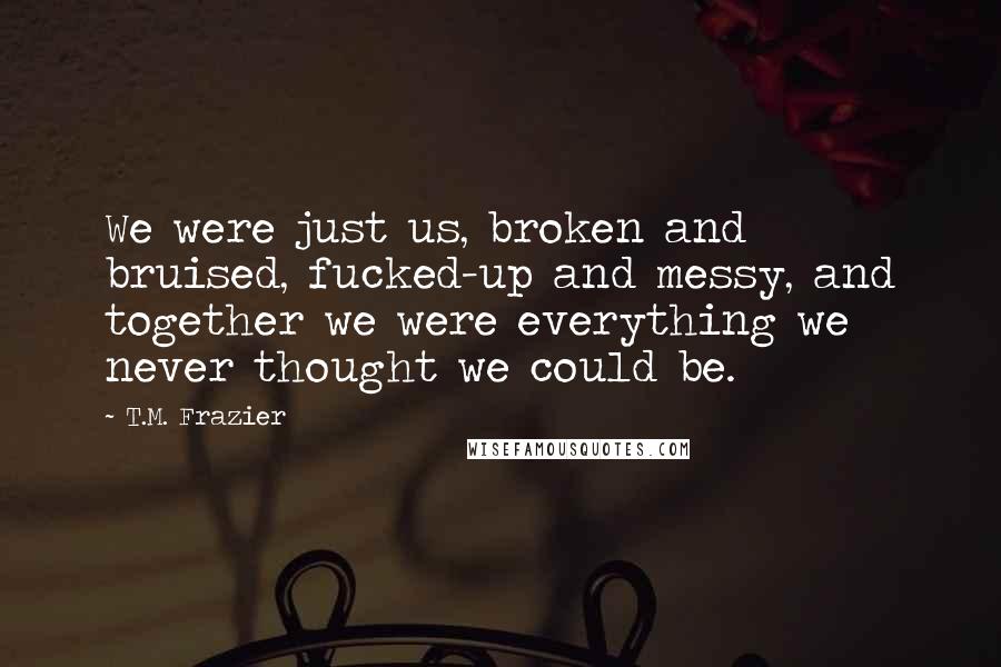 T.M. Frazier Quotes: We were just us, broken and bruised, fucked-up and messy, and together we were everything we never thought we could be.