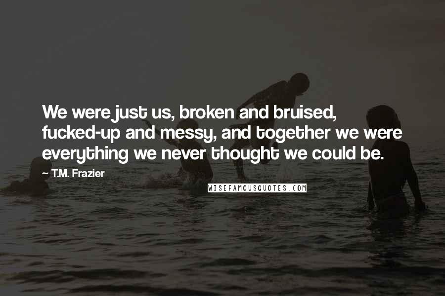T.M. Frazier Quotes: We were just us, broken and bruised, fucked-up and messy, and together we were everything we never thought we could be.