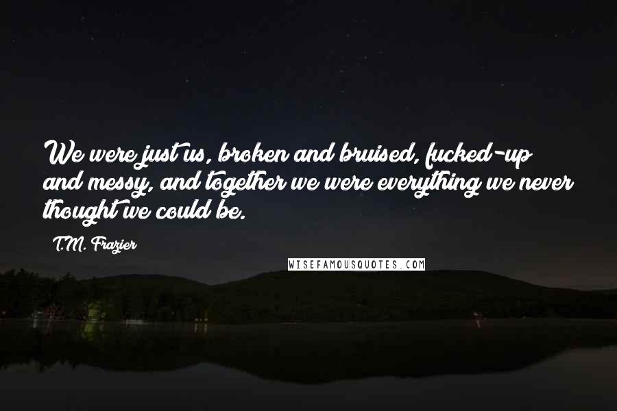 T.M. Frazier Quotes: We were just us, broken and bruised, fucked-up and messy, and together we were everything we never thought we could be.