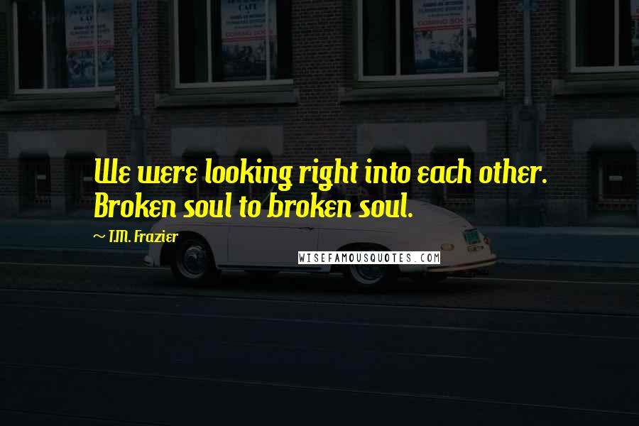 T.M. Frazier Quotes: We were looking right into each other. Broken soul to broken soul.