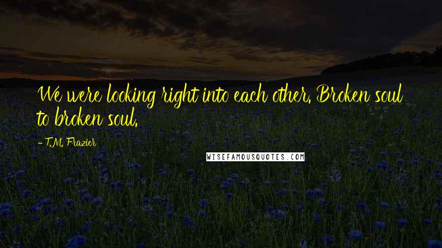 T.M. Frazier Quotes: We were looking right into each other. Broken soul to broken soul.