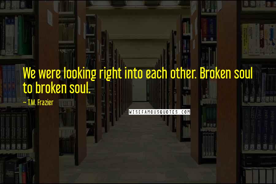 T.M. Frazier Quotes: We were looking right into each other. Broken soul to broken soul.