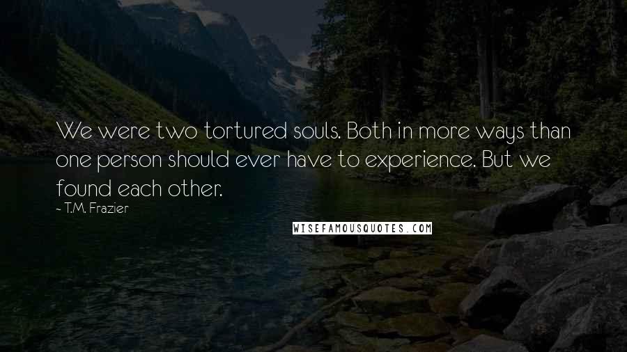 T.M. Frazier Quotes: We were two tortured souls. Both in more ways than one person should ever have to experience. But we found each other.