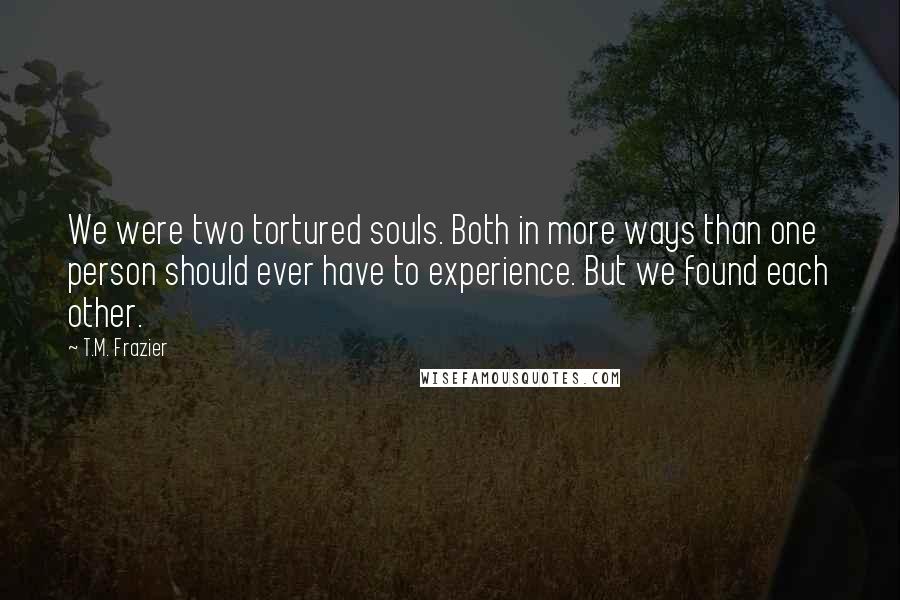 T.M. Frazier Quotes: We were two tortured souls. Both in more ways than one person should ever have to experience. But we found each other.