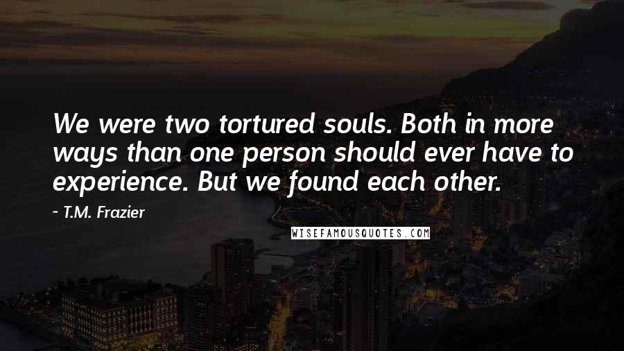 T.M. Frazier Quotes: We were two tortured souls. Both in more ways than one person should ever have to experience. But we found each other.