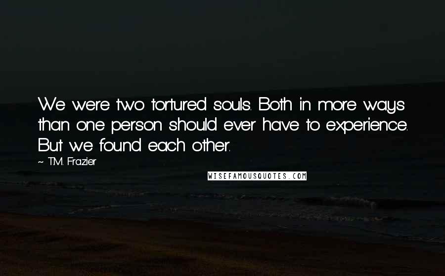 T.M. Frazier Quotes: We were two tortured souls. Both in more ways than one person should ever have to experience. But we found each other.