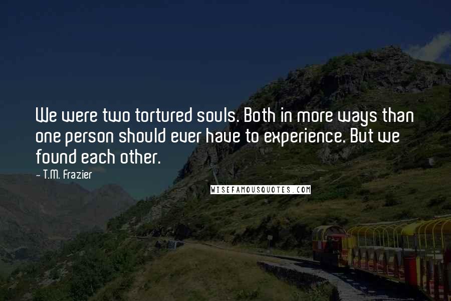 T.M. Frazier Quotes: We were two tortured souls. Both in more ways than one person should ever have to experience. But we found each other.