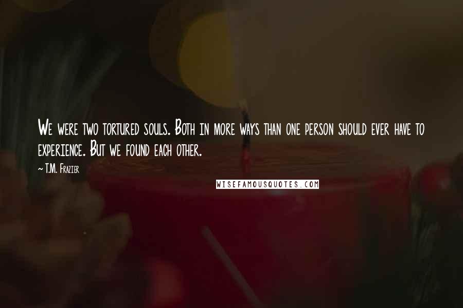 T.M. Frazier Quotes: We were two tortured souls. Both in more ways than one person should ever have to experience. But we found each other.