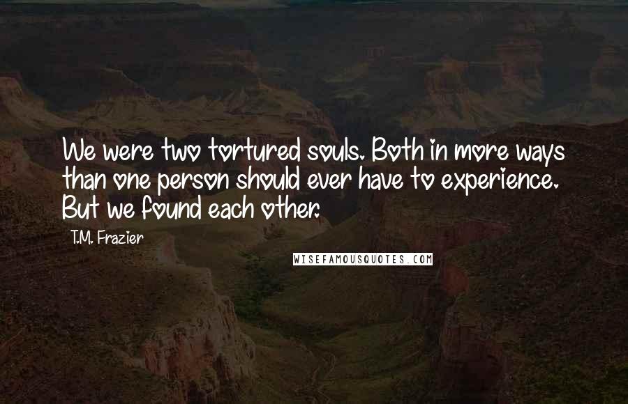 T.M. Frazier Quotes: We were two tortured souls. Both in more ways than one person should ever have to experience. But we found each other.