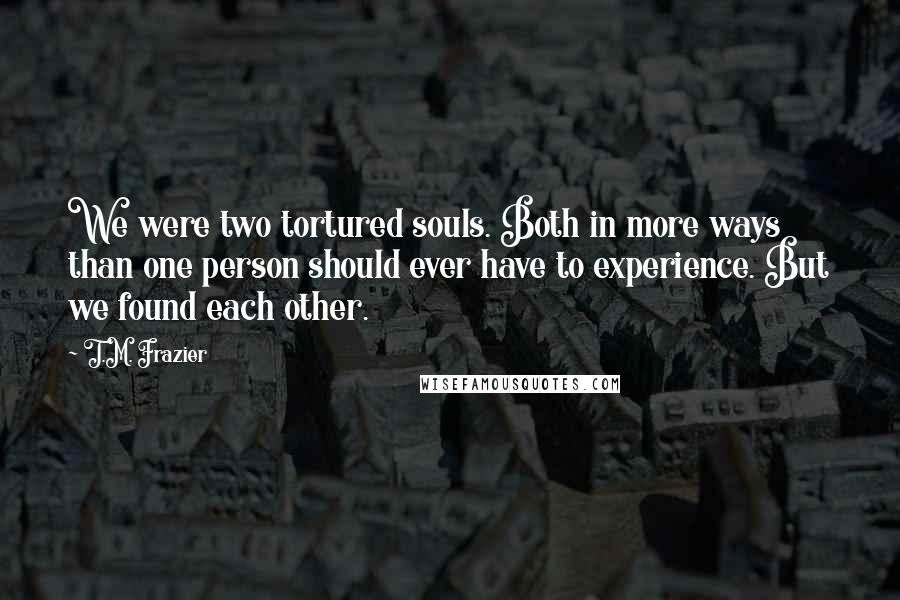 T.M. Frazier Quotes: We were two tortured souls. Both in more ways than one person should ever have to experience. But we found each other.