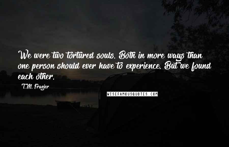 T.M. Frazier Quotes: We were two tortured souls. Both in more ways than one person should ever have to experience. But we found each other.