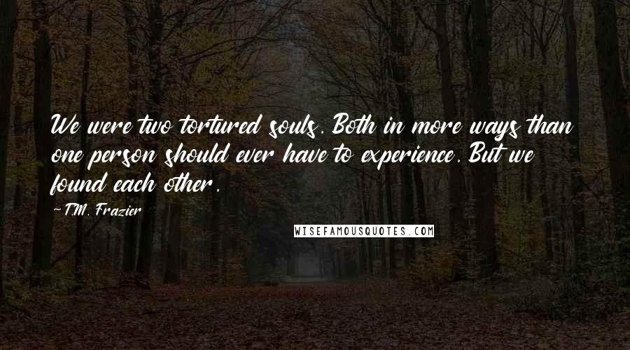 T.M. Frazier Quotes: We were two tortured souls. Both in more ways than one person should ever have to experience. But we found each other.