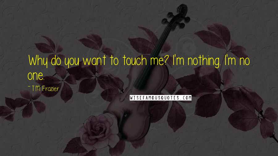 T.M. Frazier Quotes: Why do you want to touch me? I'm nothing. I'm no one.