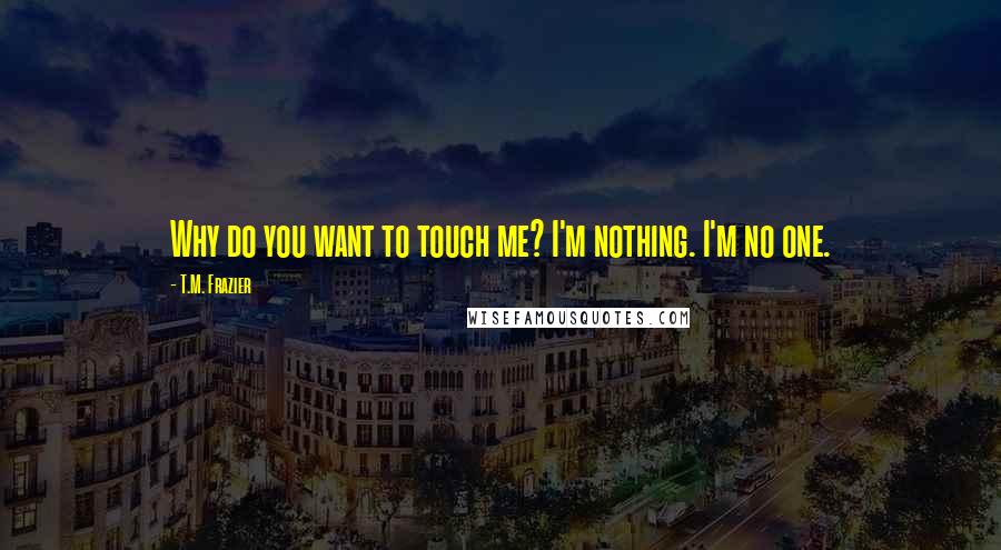 T.M. Frazier Quotes: Why do you want to touch me? I'm nothing. I'm no one.