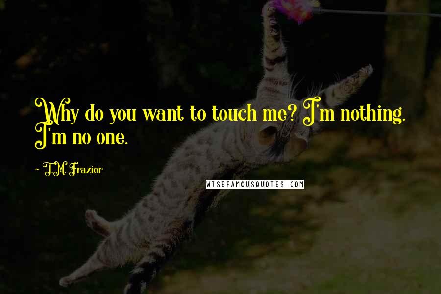 T.M. Frazier Quotes: Why do you want to touch me? I'm nothing. I'm no one.