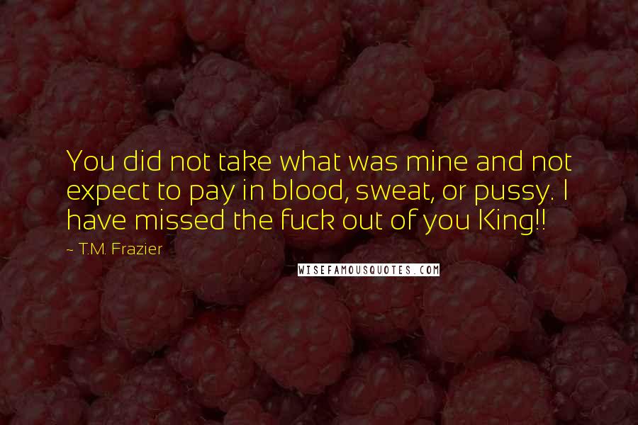 T.M. Frazier Quotes: You did not take what was mine and not expect to pay in blood, sweat, or pussy. I have missed the fuck out of you King!!