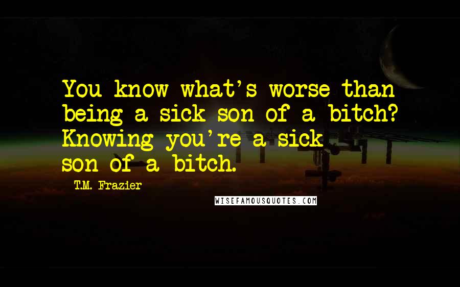 T.M. Frazier Quotes: You know what's worse than being a sick son-of-a-bitch? Knowing you're a sick son-of-a-bitch.