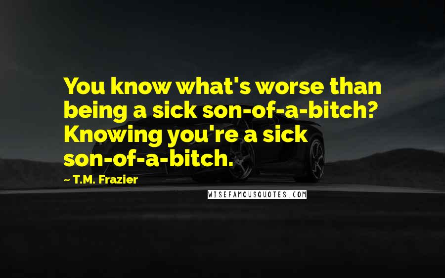 T.M. Frazier Quotes: You know what's worse than being a sick son-of-a-bitch? Knowing you're a sick son-of-a-bitch.