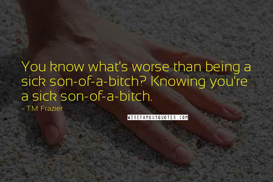 T.M. Frazier Quotes: You know what's worse than being a sick son-of-a-bitch? Knowing you're a sick son-of-a-bitch.