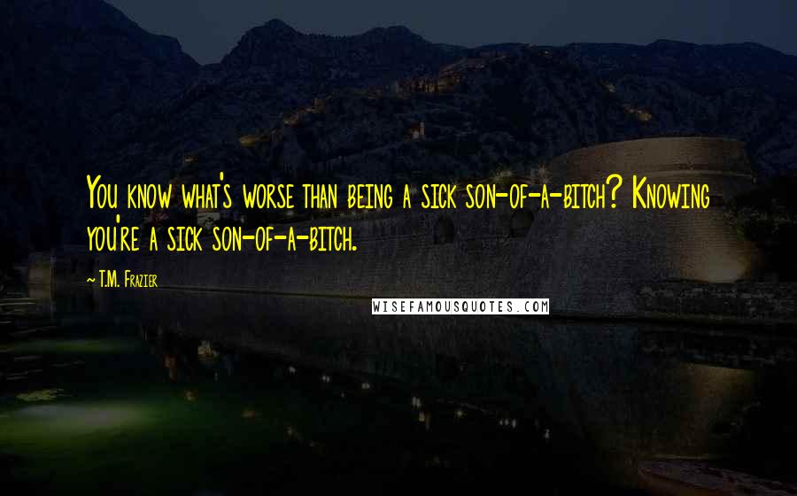 T.M. Frazier Quotes: You know what's worse than being a sick son-of-a-bitch? Knowing you're a sick son-of-a-bitch.