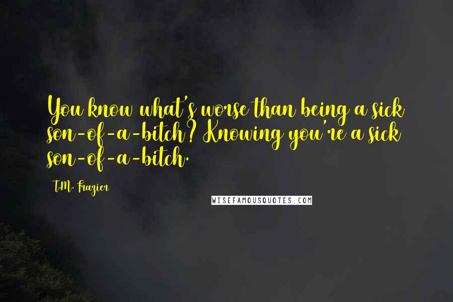 T.M. Frazier Quotes: You know what's worse than being a sick son-of-a-bitch? Knowing you're a sick son-of-a-bitch.