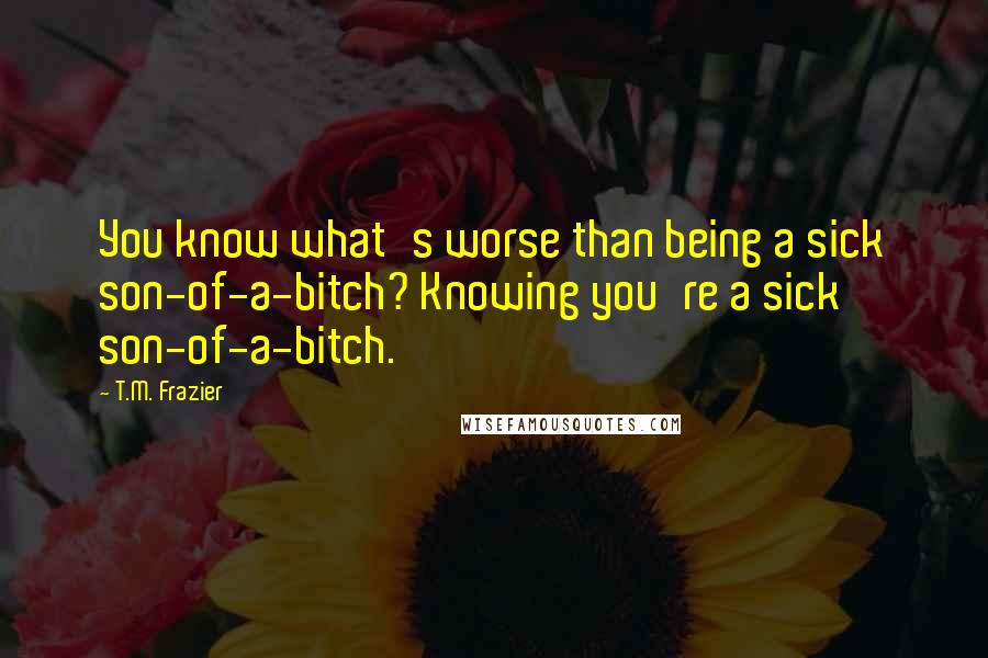 T.M. Frazier Quotes: You know what's worse than being a sick son-of-a-bitch? Knowing you're a sick son-of-a-bitch.