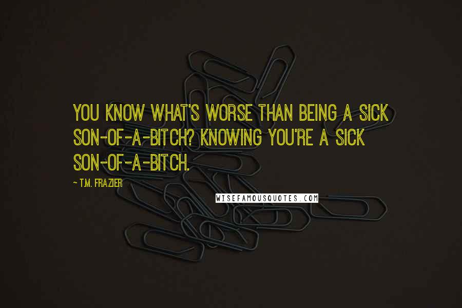 T.M. Frazier Quotes: You know what's worse than being a sick son-of-a-bitch? Knowing you're a sick son-of-a-bitch.