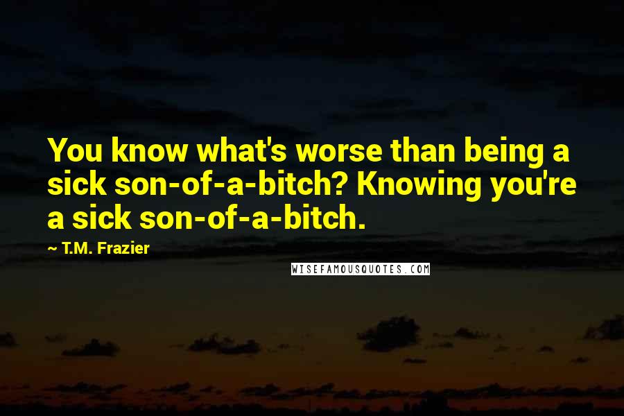 T.M. Frazier Quotes: You know what's worse than being a sick son-of-a-bitch? Knowing you're a sick son-of-a-bitch.