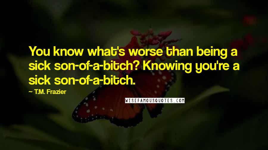 T.M. Frazier Quotes: You know what's worse than being a sick son-of-a-bitch? Knowing you're a sick son-of-a-bitch.