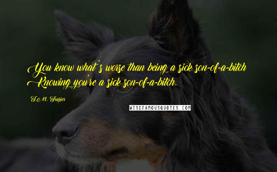 T.M. Frazier Quotes: You know what's worse than being a sick son-of-a-bitch? Knowing you're a sick son-of-a-bitch.