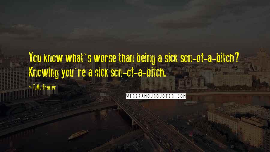 T.M. Frazier Quotes: You know what's worse than being a sick son-of-a-bitch? Knowing you're a sick son-of-a-bitch.