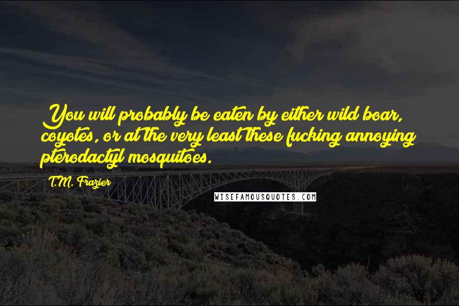 T.M. Frazier Quotes: You will probably be eaten by either wild boar, coyotes, or at the very least these fucking annoying pterodactyl mosquitoes.