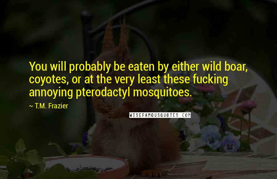 T.M. Frazier Quotes: You will probably be eaten by either wild boar, coyotes, or at the very least these fucking annoying pterodactyl mosquitoes.