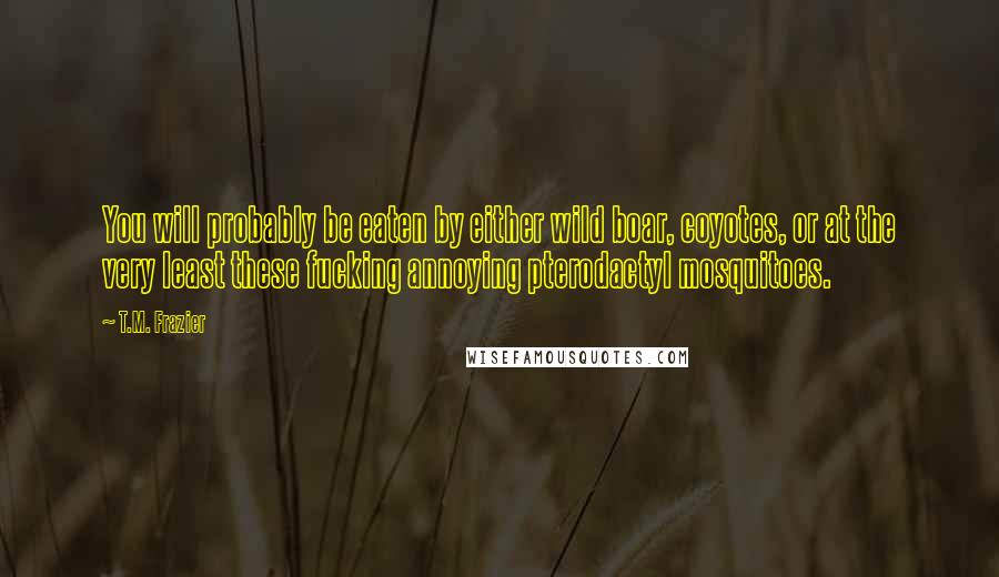 T.M. Frazier Quotes: You will probably be eaten by either wild boar, coyotes, or at the very least these fucking annoying pterodactyl mosquitoes.
