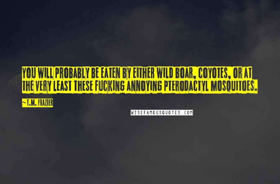 T.M. Frazier Quotes: You will probably be eaten by either wild boar, coyotes, or at the very least these fucking annoying pterodactyl mosquitoes.