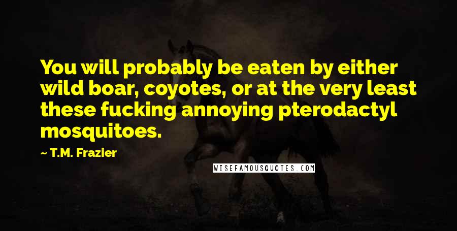 T.M. Frazier Quotes: You will probably be eaten by either wild boar, coyotes, or at the very least these fucking annoying pterodactyl mosquitoes.