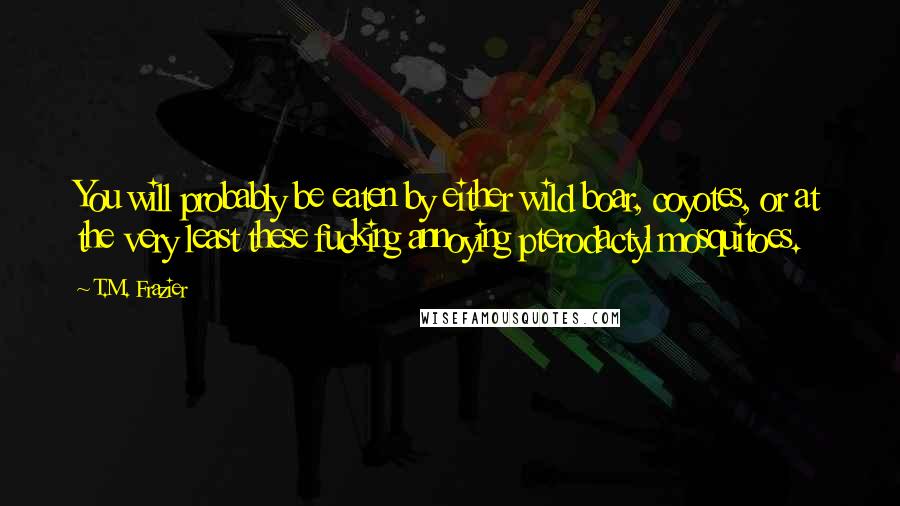 T.M. Frazier Quotes: You will probably be eaten by either wild boar, coyotes, or at the very least these fucking annoying pterodactyl mosquitoes.