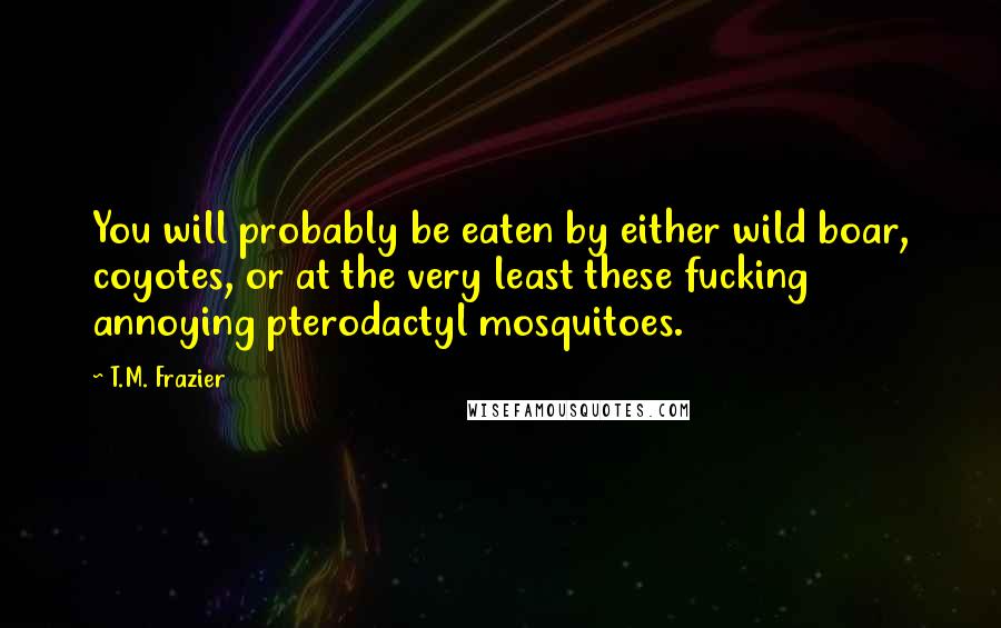 T.M. Frazier Quotes: You will probably be eaten by either wild boar, coyotes, or at the very least these fucking annoying pterodactyl mosquitoes.