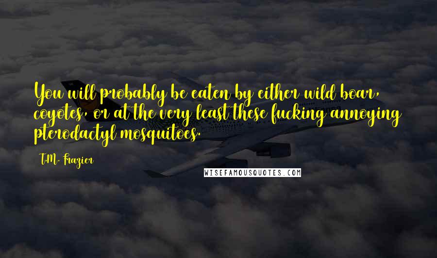 T.M. Frazier Quotes: You will probably be eaten by either wild boar, coyotes, or at the very least these fucking annoying pterodactyl mosquitoes.