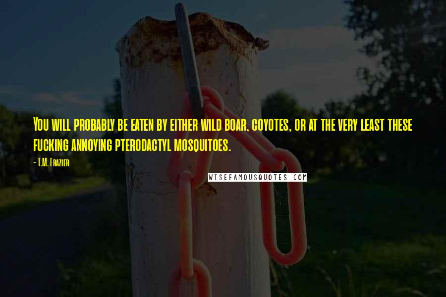 T.M. Frazier Quotes: You will probably be eaten by either wild boar, coyotes, or at the very least these fucking annoying pterodactyl mosquitoes.