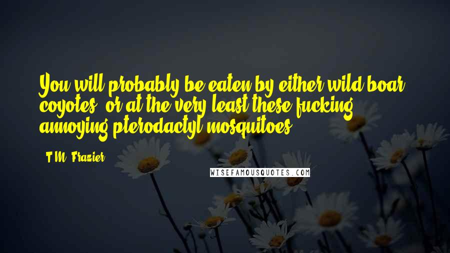 T.M. Frazier Quotes: You will probably be eaten by either wild boar, coyotes, or at the very least these fucking annoying pterodactyl mosquitoes.