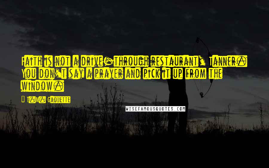 T.M. Gaouette Quotes: Faith is not a drive-through restaurant, Tanner. You don't say a prayer and pick it up from the window.