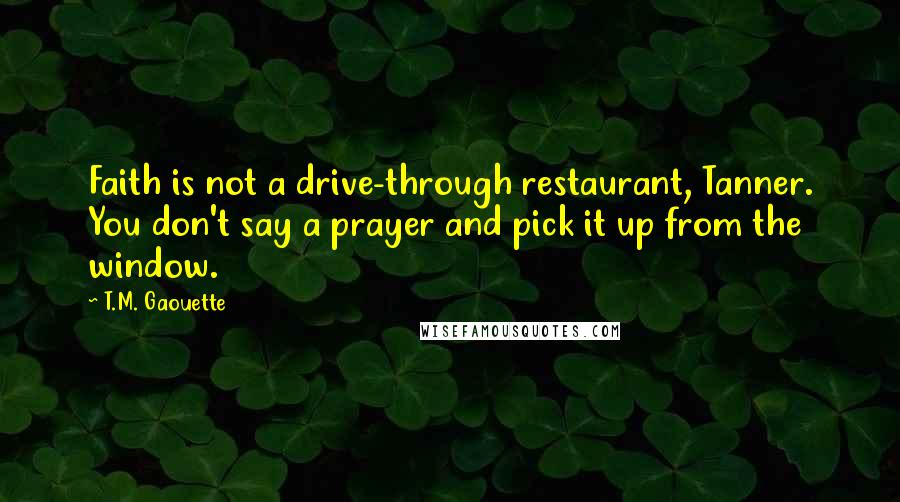 T.M. Gaouette Quotes: Faith is not a drive-through restaurant, Tanner. You don't say a prayer and pick it up from the window.