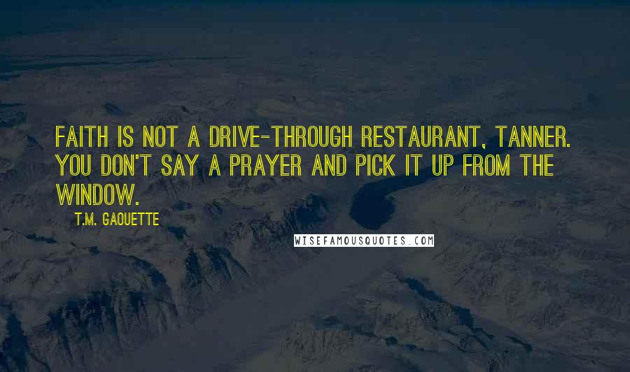 T.M. Gaouette Quotes: Faith is not a drive-through restaurant, Tanner. You don't say a prayer and pick it up from the window.