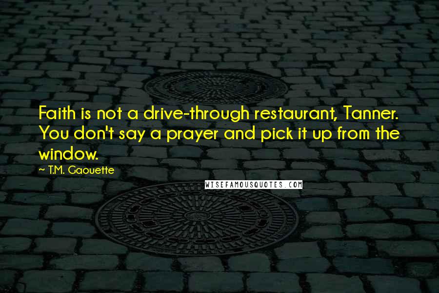 T.M. Gaouette Quotes: Faith is not a drive-through restaurant, Tanner. You don't say a prayer and pick it up from the window.