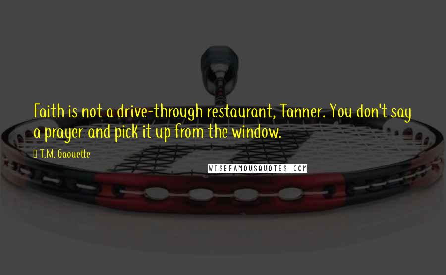 T.M. Gaouette Quotes: Faith is not a drive-through restaurant, Tanner. You don't say a prayer and pick it up from the window.