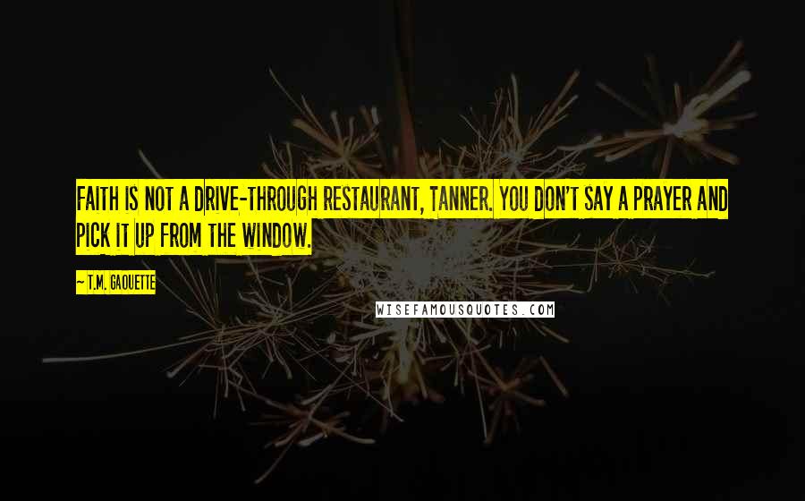 T.M. Gaouette Quotes: Faith is not a drive-through restaurant, Tanner. You don't say a prayer and pick it up from the window.