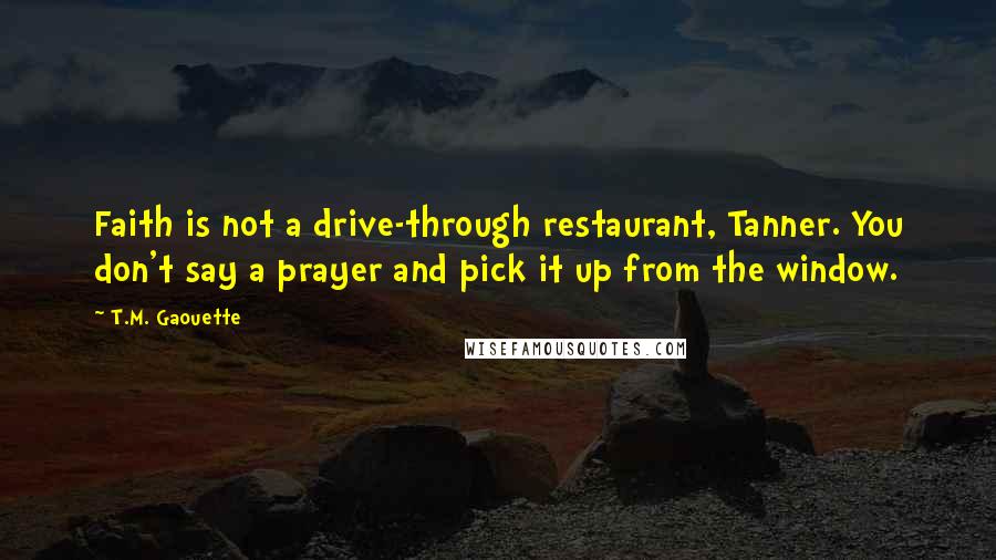 T.M. Gaouette Quotes: Faith is not a drive-through restaurant, Tanner. You don't say a prayer and pick it up from the window.