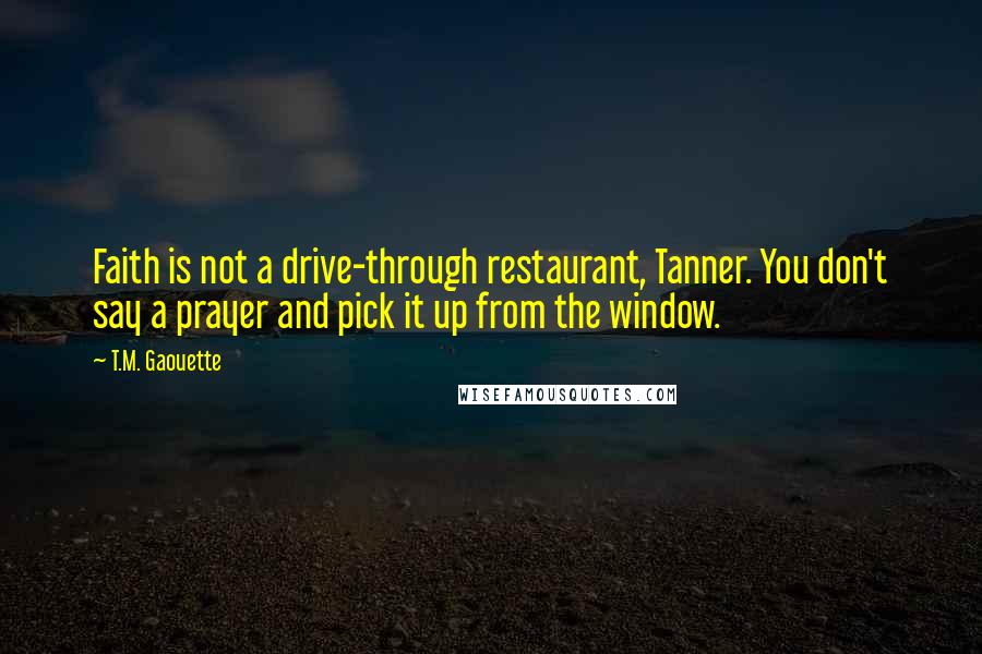 T.M. Gaouette Quotes: Faith is not a drive-through restaurant, Tanner. You don't say a prayer and pick it up from the window.